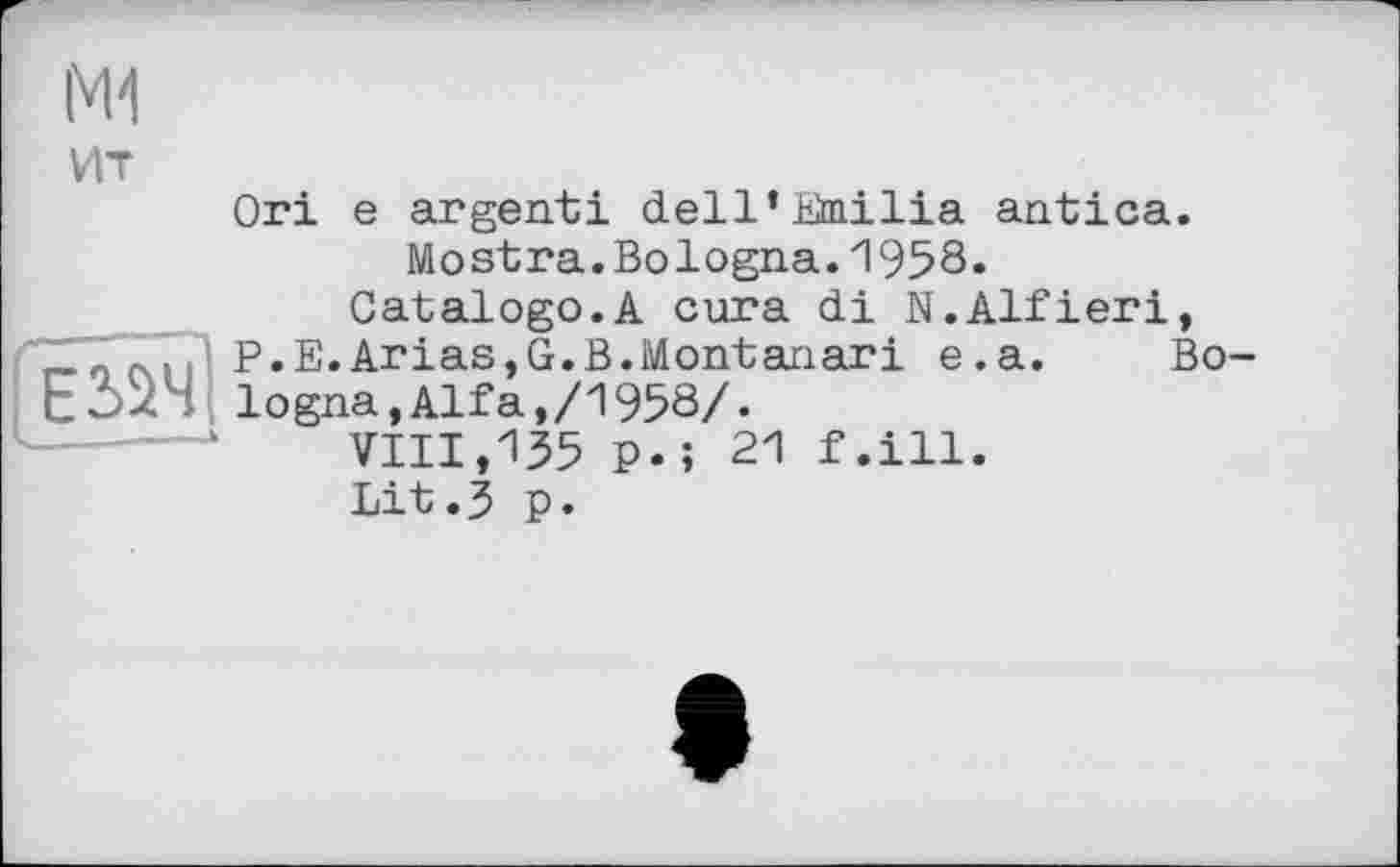 ﻿IM-I
ИТ
Ori e argenti dell’Emilia antica.
Mostra.Bologna.1958.
Gatalogo.A cura di N.Alfieri, _ ' , j P.E.Arias,G.B.Montariari e.a. Bo-ЕЗДЧ logna,Alfa,/1958/.
VIII,135 p.; 21 f.ill.
Lit.3 p.